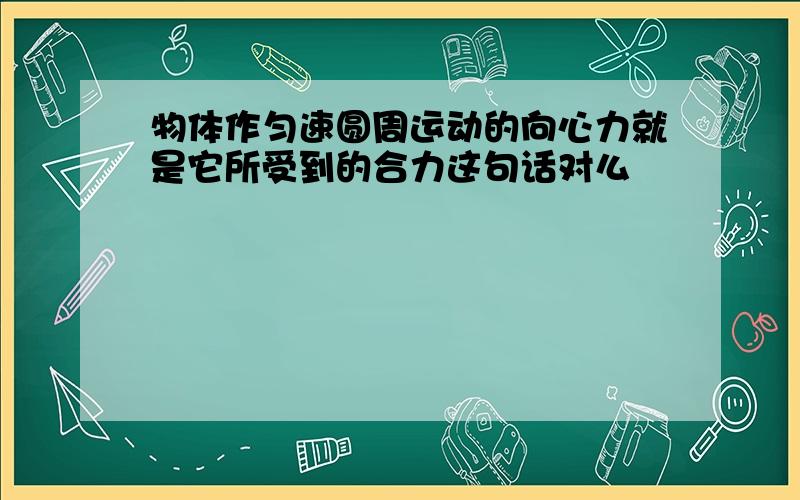 物体作匀速圆周运动的向心力就是它所受到的合力这句话对么