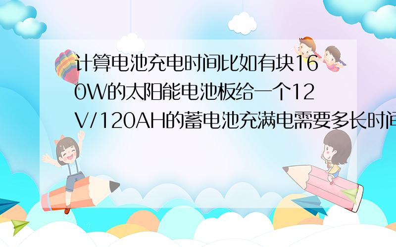 计算电池充电时间比如有块160W的太阳能电池板给一个12V/120AH的蓄电池充满电需要多长时间.计算时可假定太阳能板全天24小时工作（虽然不可能）