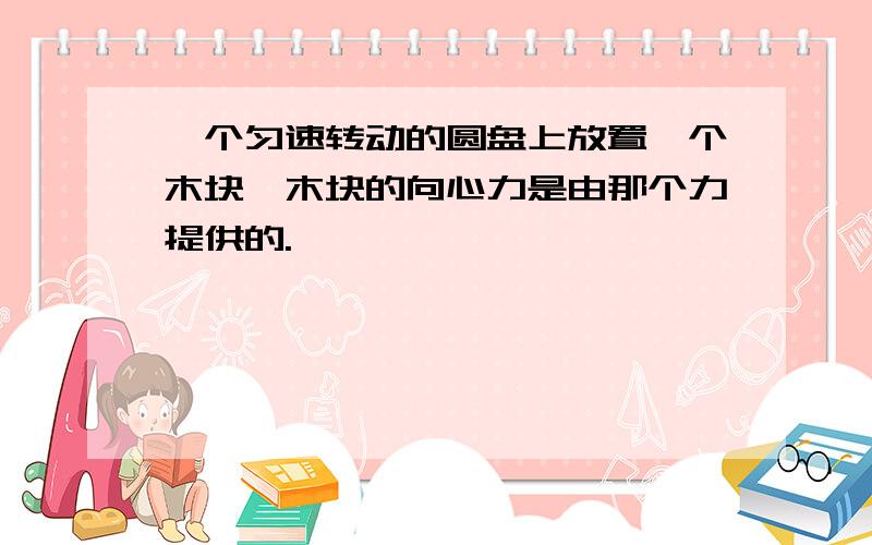 一个匀速转动的圆盘上放置一个木块,木块的向心力是由那个力提供的.