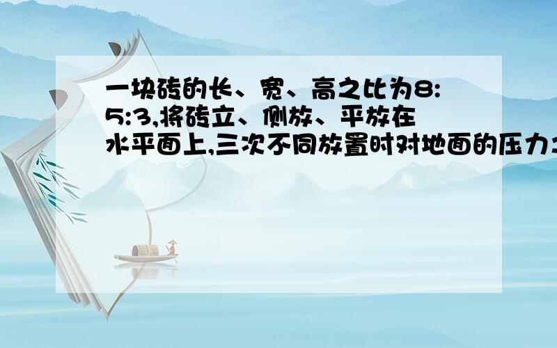 一块砖的长、宽、高之比为8:5:3,将砖立、侧放、平放在水平面上,三次不同放置时对地面的压力之比为_______.压强之比为_______.