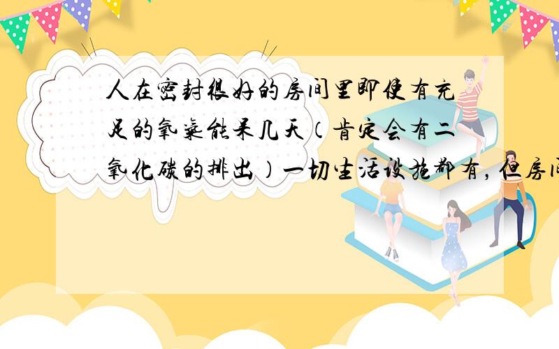 人在密封很好的房间里即使有充足的氧气能呆几天（肯定会有二氧化碳的排出）一切生活设施都有，但房间时绝对密封的。主要想问的是呼出的二氧化碳在房间里多久会给人照成压力。30平