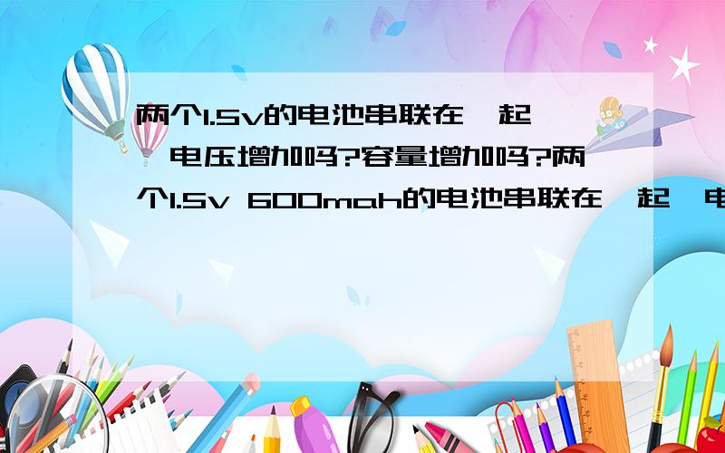 两个1.5v的电池串联在一起,电压增加吗?容量增加吗?两个1.5v 600mah的电池串联在一起,电压增加吗?容量增加吗?如果是并联呢?