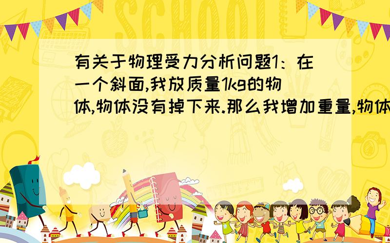 有关于物理受力分析问题1：在一个斜面,我放质量1kg的物体,物体没有掉下来.那么我增加重量,物体会不会掉下来了?比如换成100kg呢 10000kg呢 斜面的摩擦力和物体的重力有关吗?还有我增大倾斜