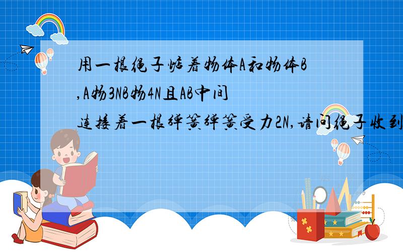 用一根绳子惦着物体A和物体B,A物3NB物4N且AB中间连接着一根弹簧弹簧受力2N,请问绳子收到的拉力有多大