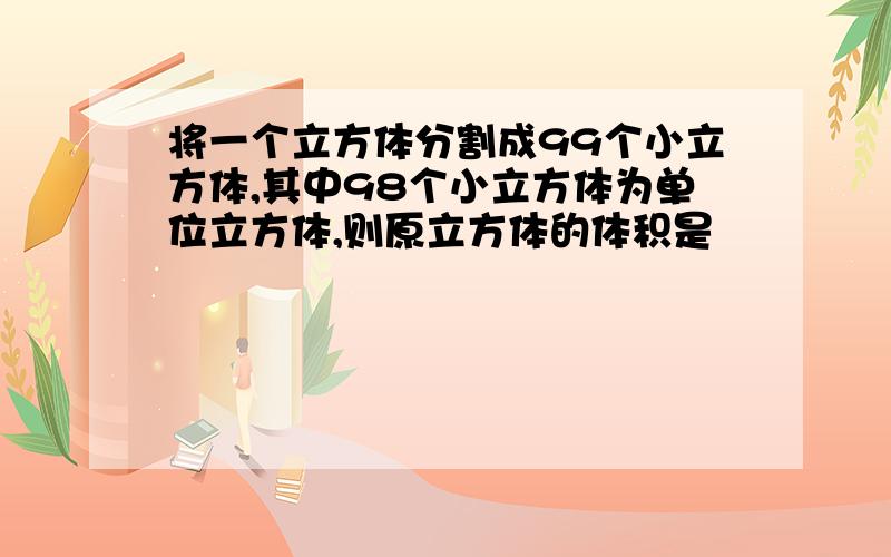 将一个立方体分割成99个小立方体,其中98个小立方体为单位立方体,则原立方体的体积是