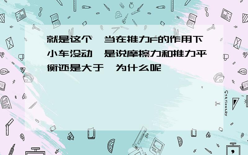 就是这个,当在推力F的作用下小车没动,是说摩擦力和推力平衡还是大于,为什么呢,