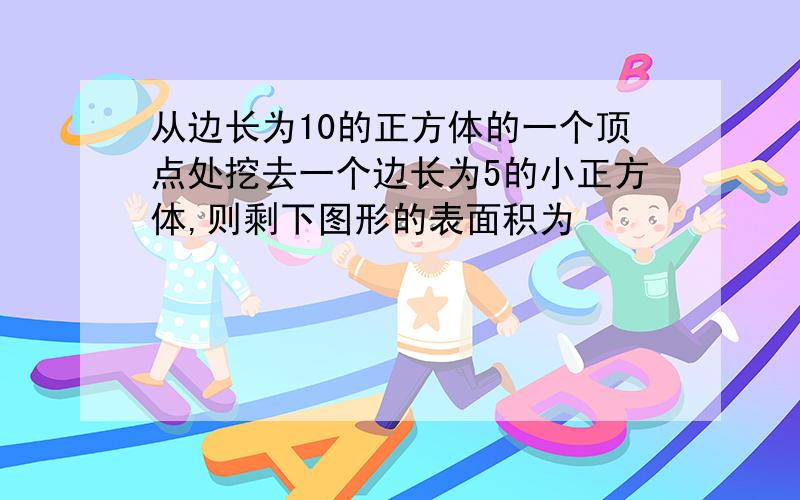 从边长为10的正方体的一个顶点处挖去一个边长为5的小正方体,则剩下图形的表面积为