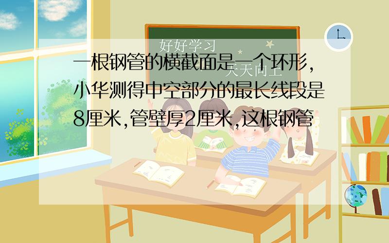 一根钢管的横截面是一个环形,小华测得中空部分的最长线段是8厘米,管壁厚2厘米,这根钢管