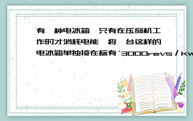 有一种电冰箱,只有在压缩机工作时才消耗电能,将一台这样的电冰箱单独接在标有‘3000revs／kw．h’字样的电能表上,测得电冰箱压缩机连续工作10分钟电能表表盘转过了75转.（1）这台电冰箱