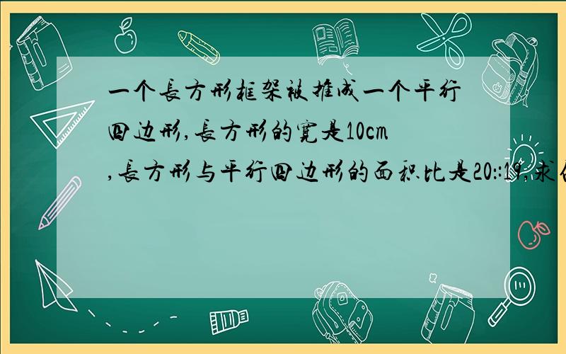 一个长方形框架被推成一个平行四边形,长方形的宽是10cm,长方形与平行四边形的面积比是20：:19,求他们的长比是多少?平行四边形的高是多少?算术方法 .