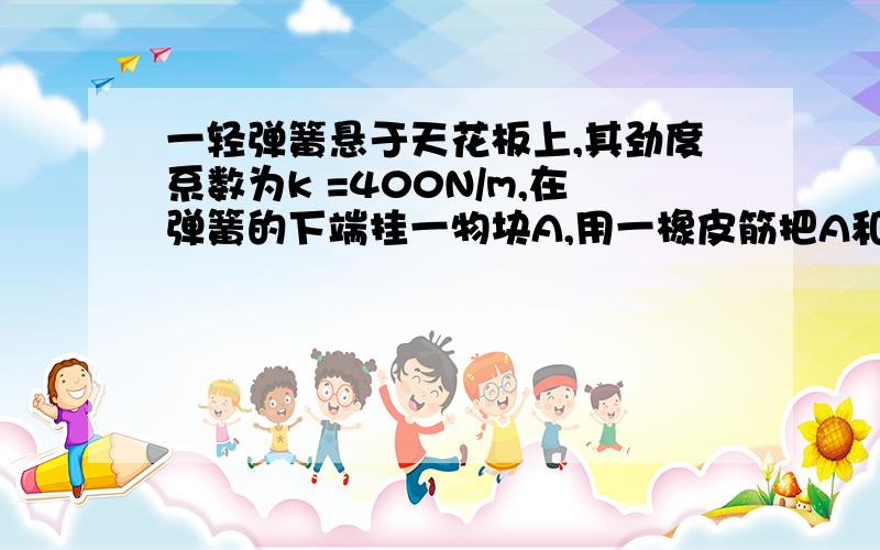 一轻弹簧悬于天花板上,其劲度系数为k =400N/m,在弹簧的下端挂一物块A,用一橡皮筋把A和另一同质量的物块B沿水平方向紧紧束在一起,A和B接触面间的最大静摩擦力足够大,g=10m/s2,不计空气阻力.