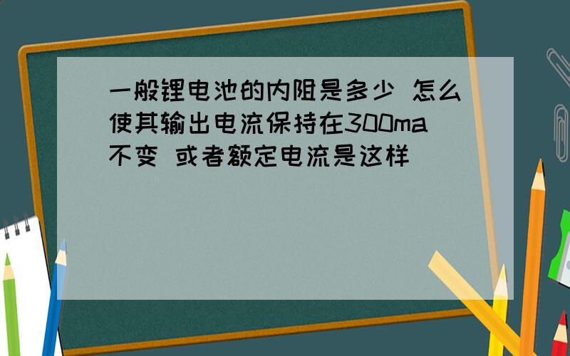 一般锂电池的内阻是多少 怎么使其输出电流保持在300ma不变 或者额定电流是这样