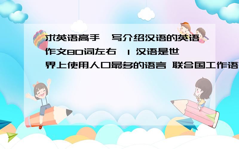 求英语高手,写介绍汉语的英语作文80词左右,1 汉语是世界上使用人口最多的语言 联合国工作语言之一.2 汉语书面语较统一 口语以普通话为标准语言3 随着中国的发展 世界上越来越多的人开