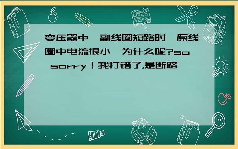 变压器中,副线圈短路时,原线圈中电流很小,为什么呢?so sorry！我打错了，是断路