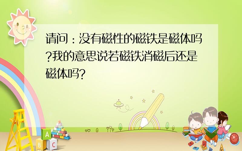 请问：没有磁性的磁铁是磁体吗?我的意思说若磁铁消磁后还是磁体吗?