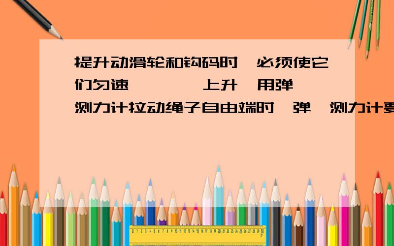 提升动滑轮和钩码时,必须使它们匀速 一一一 上升,用弹簧测力计拉动绳子自由端时,弹簧测力计要一  一