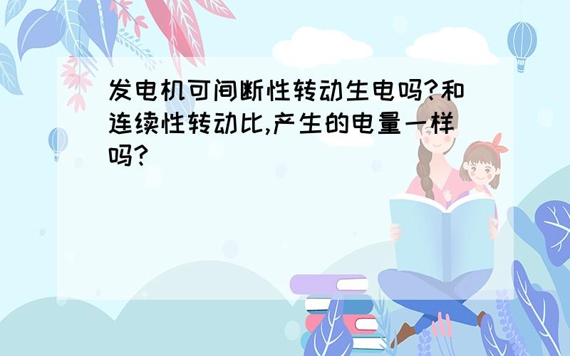 发电机可间断性转动生电吗?和连续性转动比,产生的电量一样吗?