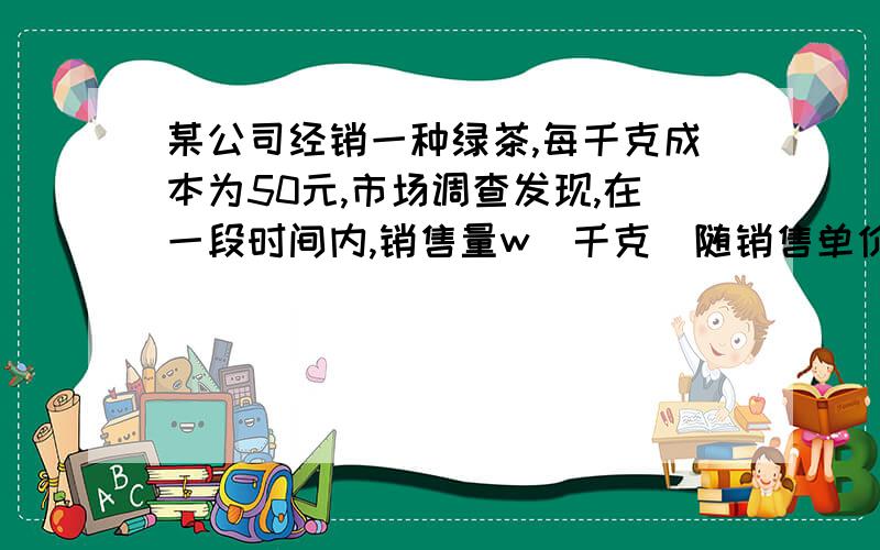 某公司经销一种绿茶,每千克成本为50元,市场调查发现,在一段时间内,销售量w（千克）随销售单价 x（元／千克）的变化而变化,具体关系为w=-2x+240,设这种绿茶在这段时间内的销售利润为y（元