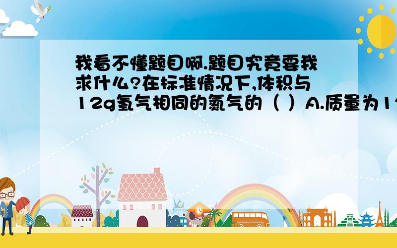 我看不懂题目啊.题目究竟要我求什么?在标准情况下,体积与12g氢气相同的氮气的（ ）A.质量为12g B.物质的量为6molC.体积约为22.4L／mol D.分子数为3.612×10（24次方）