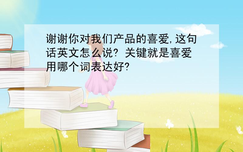 谢谢你对我们产品的喜爱,这句话英文怎么说? 关键就是喜爱用哪个词表达好?