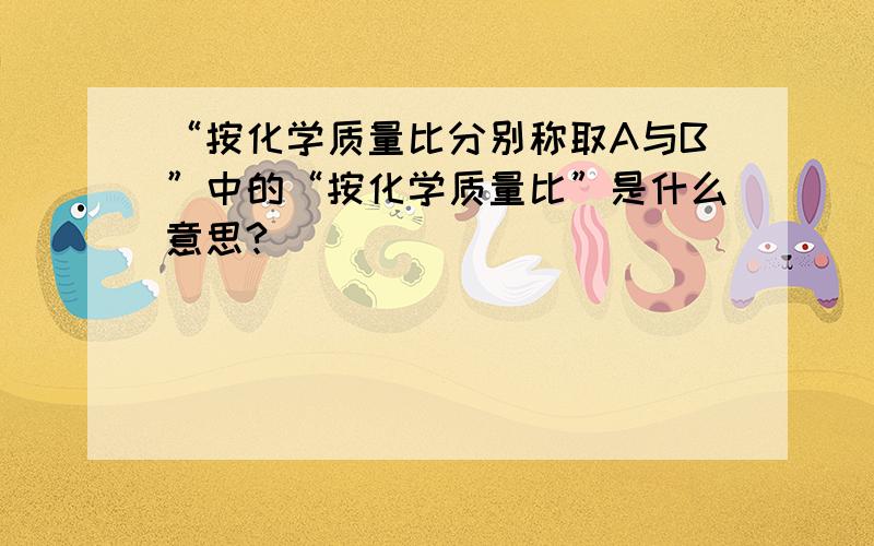 “按化学质量比分别称取A与B”中的“按化学质量比”是什么意思?