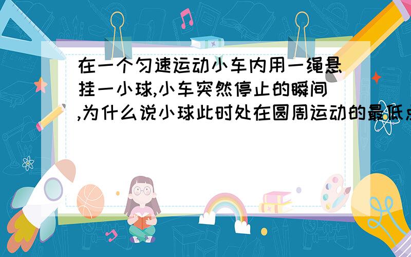 在一个匀速运动小车内用一绳悬挂一小球,小车突然停止的瞬间,为什么说小球此时处在圆周运动的最低点?绳不是可以突变吗?