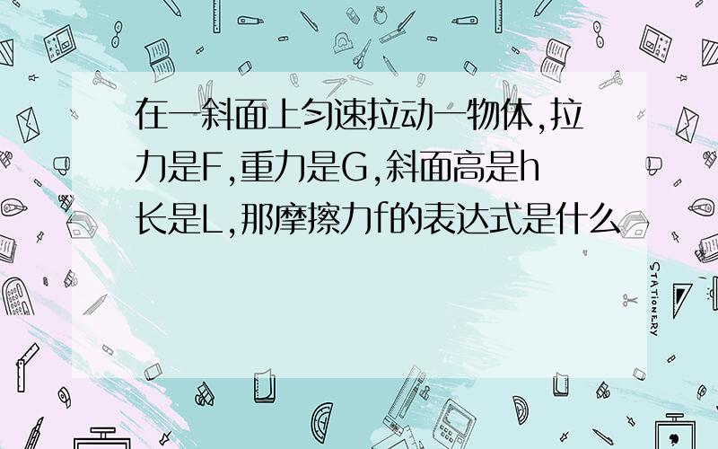 在一斜面上匀速拉动一物体,拉力是F,重力是G,斜面高是h长是L,那摩擦力f的表达式是什么