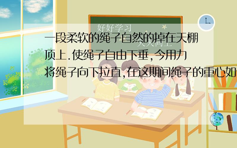 一段柔软的绳子自然的掉在天棚顶上.使绳子自由下垂,今用力将绳子向下拉直,在这期间绳子的重心如何变化