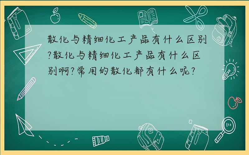 散化与精细化工产品有什么区别?散化与精细化工产品有什么区别啊?常用的散化都有什么呢?