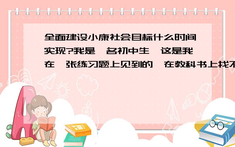 全面建设小康社会目标什么时间实现?我是一名初中生,这是我在一张练习题上见到的,在教科书上找不到答案,