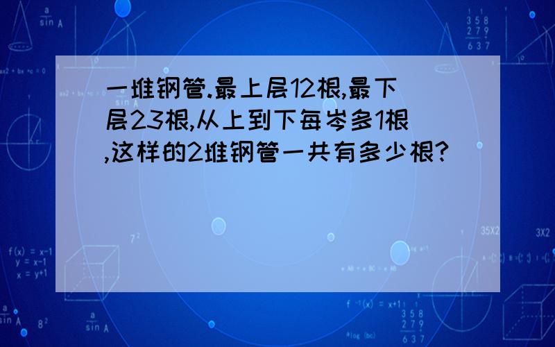 一堆钢管.最上层12根,最下层23根,从上到下每岑多1根,这样的2堆钢管一共有多少根?