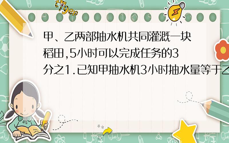 甲、乙两部抽水机共同灌溉一块稻田,5小时可以完成任务的3分之1.已知甲抽水机3小时抽水量等于乙抽水机5小时的抽水量,