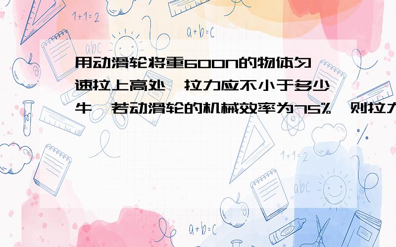 用动滑轮将重600N的物体匀速拉上高处,拉力应不小于多少牛,若动滑轮的机械效率为75%,则拉力应为多少牛?此题没有图的,速回,