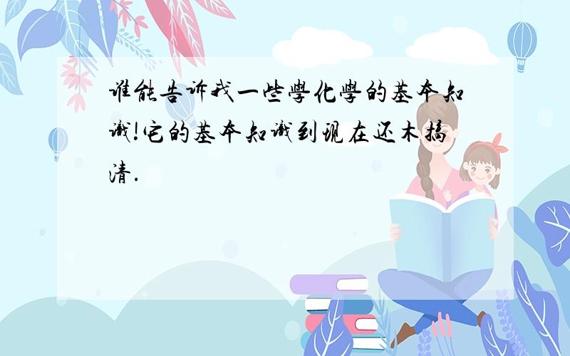 谁能告诉我一些学化学的基本知识!它的基本知识到现在还木搞清.