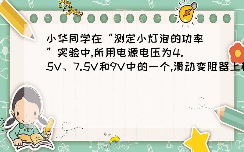 小华同学在“测定小灯泡的功率”实验中,所用电源电压为4.5V、7.5V和9V中的一个,滑动变阻器上标有”20Ω 2A”字样,小灯泡标有“4.5V”字样,估计小灯泡的额定功率小于1.5W.他按图连接好电路,当