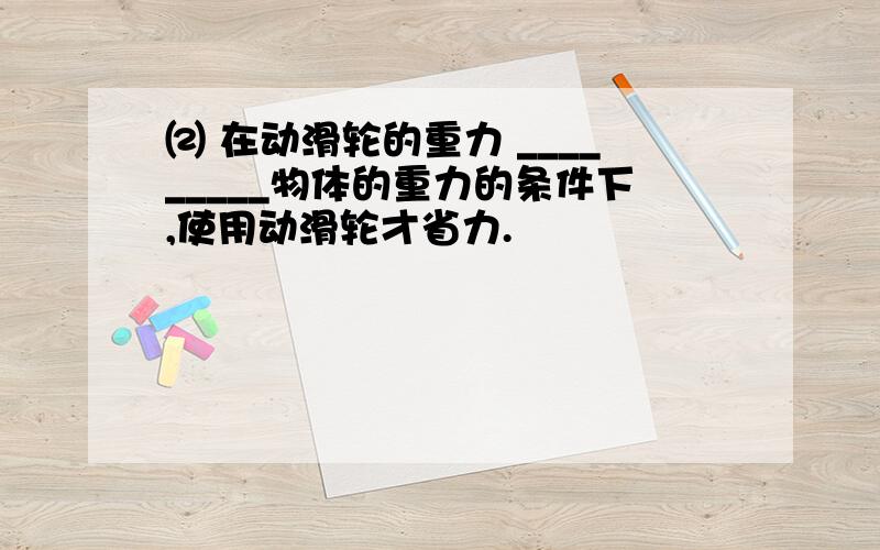 ⑵ 在动滑轮的重力 _________物体的重力的条件下,使用动滑轮才省力.