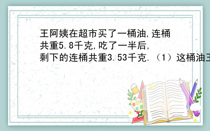 王阿姨在超市买了一桶油,连桶共重5.8千克,吃了一半后,剩下的连桶共重3.53千克.（1）这桶油王阿姨在超市买了一桶油,连桶共重5.8千克,吃了一半后,剩下的连桶共重3.53千克.（1）这桶油的净重