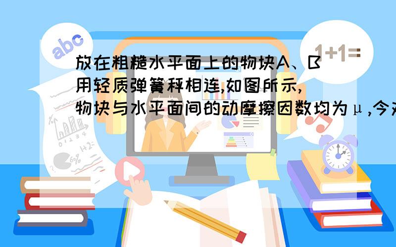 放在粗糙水平面上的物块A、B用轻质弹簧秤相连,如图所示,物块与水平面间的动摩擦因数均为μ,今对物块A施加一水平向左的恒力F,使A、B一起向左匀加速运动,设A、B的质量分别为m、M,则弹簧秤