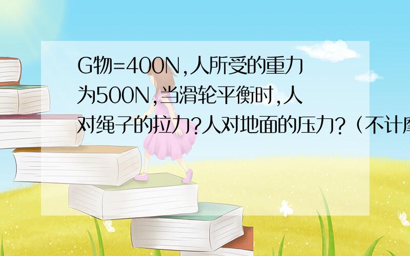 G物=400N,人所受的重力为500N,当滑轮平衡时,人对绳子的拉力?人对地面的压力?（不计摩擦与滑轮质量）