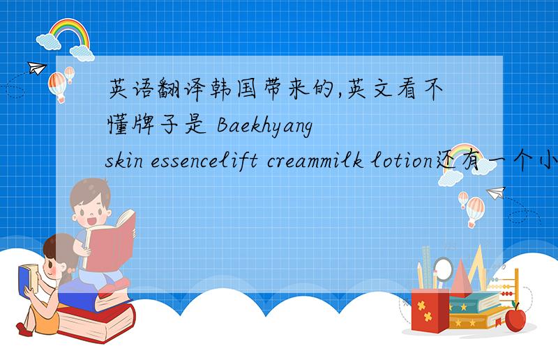 英语翻译韩国带来的,英文看不懂牌子是 Baekhyangskin essencelift creammilk lotion还有一个小瓶上写的是 vase skin essence＆lotion