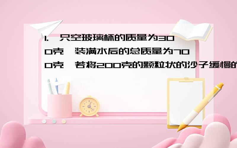 1.一只空玻璃杯的质量为300克,装满水后的总质量为700克,若将200克的颗粒状的沙子缓慢的浸没到玻璃杯中,称得玻璃杯的总质量为820克,且玻璃杯的容积为400cm^3.求：沙子的密度.2.空心的金属球