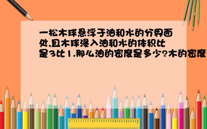 一松木球悬浮于油和水的分界面处,且木球浸入油和水的体积比是3比1.那么油的密度是多少?木的密度是0.4X10^3Kg/m^3