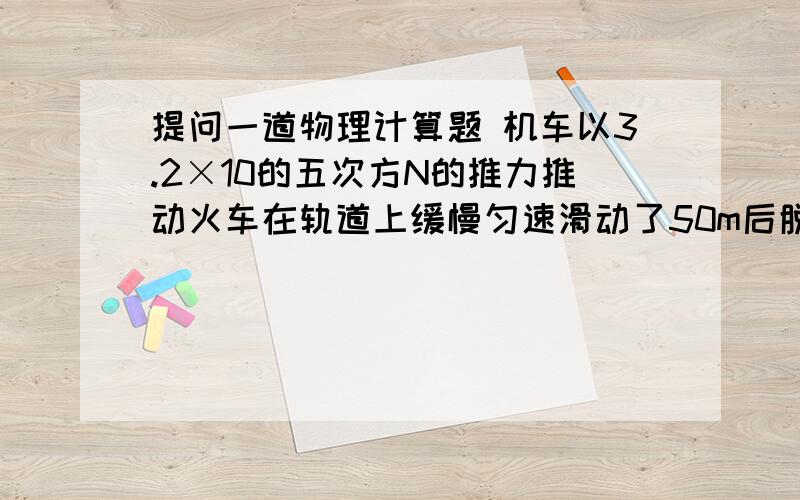 提问一道物理计算题 机车以3.2×10的五次方N的推力推动火车在轨道上缓慢匀速滑动了50m后脱离了危险地带.若火车总重为1.5×10的七次方N,铺设轨道的地面能承受的最大压强为7.5×10的五次方Pa.