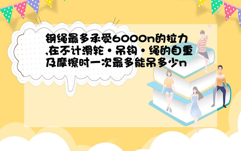 钢绳最多承受6000n的拉力,在不计滑轮·吊钩·绳的自重及摩擦时一次最多能吊多少n