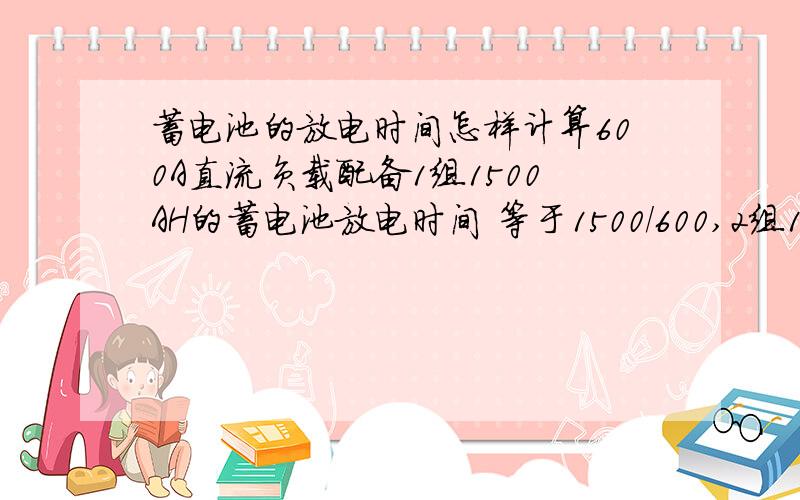 蓄电池的放电时间怎样计算600A直流负载配备1组1500AH的蓄电池放电时间 等于1500/600,2组1500电池的同样的直流负载,放电时间是否等于1500*2/600 不知道这样计算是否正确