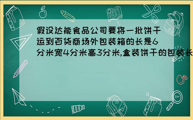 假设达能食品公司要将一批饼干运到百货商场外包装箱的长是6分米宽4分米高3分米,盒装饼干的包装长、宽、高因为题目太多字写不下我接着写分别为厘米12厘米、8厘米和6厘米.请你算一算,按