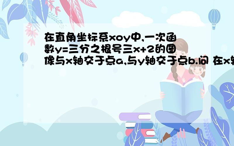 在直角坐标系xoy中,一次函数y=三分之根号三x+2的图像与x轴交于点a,与y轴交于点b.问 在x轴上是否存在点是否存在点p,若存在,请直接写出点p的坐标,若不逊在,请说明理由!