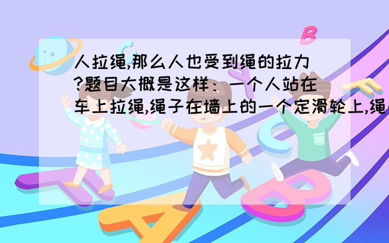 人拉绳,那么人也受到绳的拉力?题目大概是这样：一个人站在车上拉绳,绳子在墙上的一个定滑轮上,绳子另一端接到车子前面的动滑轮.老师说车和人一共受到3段绳子的拉力..为什么人拉绳,人