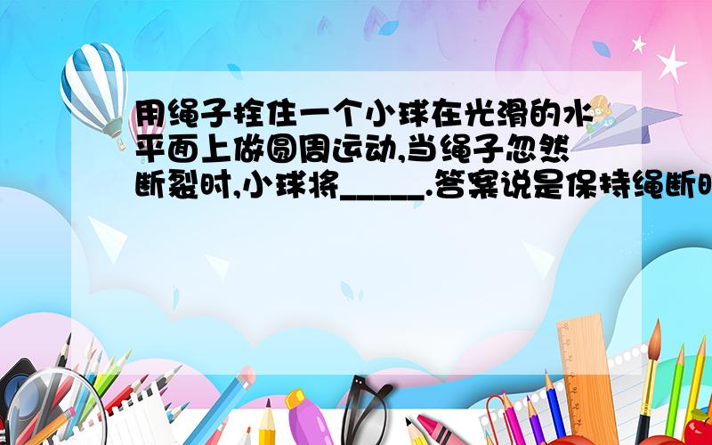 用绳子拴住一个小球在光滑的水平面上做圆周运动,当绳子忽然断裂时,小球将_____.答案说是保持绳断时的速度做匀速直线运动?为什么?