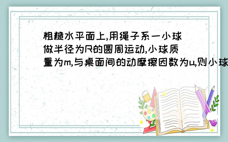 粗糙水平面上,用绳子系一小球做半径为R的圆周运动,小球质量为m,与桌面间的动摩擦因数为u,则小球经过1/4圆周的时间内 A.绳子的拉力对球不做功B.绳子的拉力对球做功πRF/2C.重力和支持力不